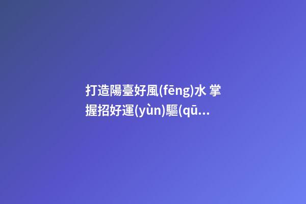 打造陽臺好風(fēng)水 掌握招好運(yùn)驅(qū)噩運(yùn)的技巧